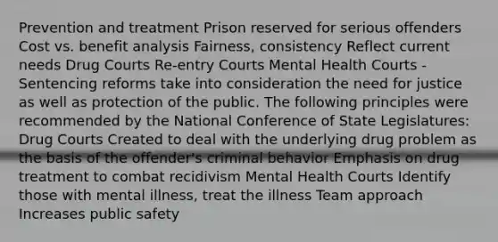 Prevention and treatment Prison reserved for serious offenders Cost vs. benefit analysis Fairness, consistency Reflect current needs Drug Courts Re-entry Courts Mental Health Courts -Sentencing reforms take into consideration the need for justice as well as protection of the public. The following principles were recommended by the National Conference of State Legislatures: Drug Courts Created to deal with the underlying drug problem as the basis of the offender's criminal behavior Emphasis on drug treatment to combat recidivism Mental Health Courts Identify those with mental illness, treat the illness Team approach Increases public safety