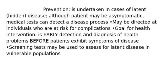 _______________ Prevention: is undertaken in cases of latent (hidden) disease; although patient may be asymptomatic, medical tests can detect a disease process •May be directed at individuals who are at risk for complications •Goal for health intervention: is EARLY detection and diagnosis of health problems BEFORE patients exhibit symptoms of disease •Screening tests may be used to assess for latent disease in vulnerable populations