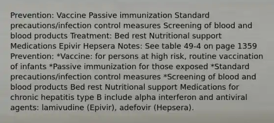 Prevention: Vaccine Passive immunization Standard precautions/infection control measures Screening of blood and blood products Treatment: Bed rest Nutritional support Medications Epivir Hepsera Notes: See table 49-4 on page 1359 Prevention: *Vaccine: for persons at high risk, routine vaccination of infants *Passive immunization for those exposed *Standard precautions/infection control measures *Screening of blood and blood products Bed rest Nutritional support Medications for chronic hepatitis type B include alpha interferon and antiviral agents: lamivudine (Epivir), adefovir (Hepsera).