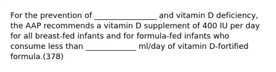 For the prevention of ________________ and vitamin D deficiency, the AAP recommends a vitamin D supplement of 400 IU per day for all breast-fed infants and for formula-fed infants who consume <a href='https://www.questionai.com/knowledge/k7BtlYpAMX-less-than' class='anchor-knowledge'>less than</a> _____________ ml/day of vitamin D-fortified formula.(378)