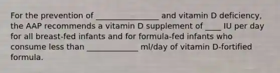 For the prevention of ________________ and vitamin D deficiency, the AAP recommends a vitamin D supplement of ____ IU per day for all breast-fed infants and for formula-fed infants who consume <a href='https://www.questionai.com/knowledge/k7BtlYpAMX-less-than' class='anchor-knowledge'>less than</a> _____________ ml/day of vitamin D-fortified formula.