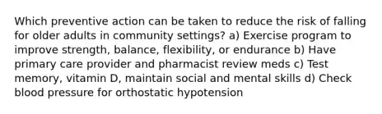 Which preventive action can be taken to reduce the risk of falling for older adults in community settings? a) Exercise program to improve strength, balance, flexibility, or endurance b) Have primary care provider and pharmacist review meds c) Test memory, vitamin D, maintain social and mental skills d) Check blood pressure for orthostatic hypotension