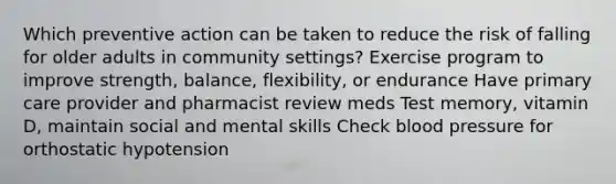 Which preventive action can be taken to reduce the risk of falling for older adults in community settings? Exercise program to improve strength, balance, flexibility, or endurance Have primary care provider and pharmacist review meds Test memory, vitamin D, maintain social and mental skills Check blood pressure for orthostatic hypotension