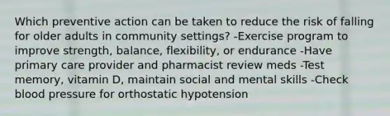 Which preventive action can be taken to reduce the risk of falling for older adults in community settings? -Exercise program to improve strength, balance, flexibility, or endurance -Have primary care provider and pharmacist review meds -Test memory, vitamin D, maintain social and mental skills -Check blood pressure for orthostatic hypotension