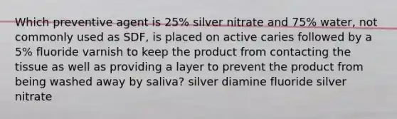 Which preventive agent is 25% silver nitrate and 75% water, not commonly used as SDF, is placed on active caries followed by a 5% fluoride varnish to keep the product from contacting the tissue as well as providing a layer to prevent the product from being washed away by saliva? silver diamine fluoride silver nitrate