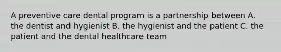 A preventive care dental program is a partnership between A. the dentist and hygienist B. the hygienist and the patient C. the patient and the dental healthcare team