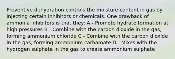 Preventive dehydration controls the moisture content in gas by injecting certain inhibitors or chemicals. One drawback of ammonia inhibitors is that they: A - Promote hydrate formation at high pressures B - Combine with the carbon dioxide in the gas, forming ammonium chloride C - Combine with the carbon dioxide in the gas, forming ammonium carbamate D - Mixes with the hydrogen sulphate in the gas to create ammonium sulphate