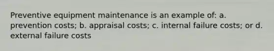 Preventive equipment maintenance is an example of: a. prevention costs; b. appraisal costs; c. internal failure costs; or d. external failure costs