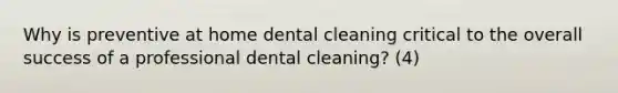 Why is preventive at home dental cleaning critical to the overall success of a professional dental cleaning? (4)