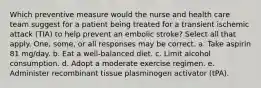 Which preventive measure would the nurse and health care team suggest for a patient being treated for a transient ischemic attack (TIA) to help prevent an embolic stroke? Select all that apply. One, some, or all responses may be correct. a. Take aspirin 81 mg/day. b. Eat a well-balanced diet. c. Limit alcohol consumption. d. Adopt a moderate exercise regimen. e. Administer recombinant tissue plasminogen activator (tPA).