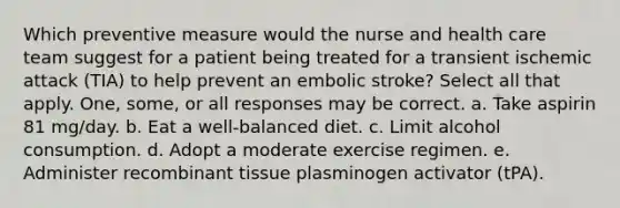 Which preventive measure would the nurse and health care team suggest for a patient being treated for a transient ischemic attack (TIA) to help prevent an embolic stroke? Select all that apply. One, some, or all responses may be correct. a. Take aspirin 81 mg/day. b. Eat a well-balanced diet. c. Limit alcohol consumption. d. Adopt a moderate exercise regimen. e. Administer recombinant tissue plasminogen activator (tPA).