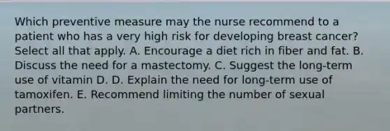 Which preventive measure may the nurse recommend to a patient who has a very high risk for developing breast cancer? Select all that apply. A. Encourage a diet rich in fiber and fat. B. Discuss the need for a mastectomy. C. Suggest the long-term use of vitamin D. D. Explain the need for long-term use of tamoxifen. E. Recommend limiting the number of sexual partners.