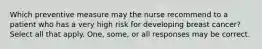 Which preventive measure may the nurse recommend to a patient who has a very high risk for developing breast cancer? Select all that apply. One, some, or all responses may be correct.