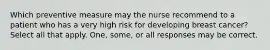 Which preventive measure may the nurse recommend to a patient who has a very high risk for developing breast cancer? Select all that apply. One, some, or all responses may be correct.