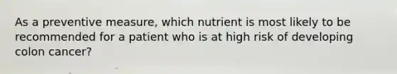 As a preventive measure, which nutrient is most likely to be recommended for a patient who is at high risk of developing colon cancer?