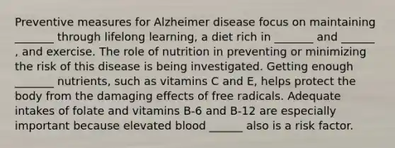 Preventive measures for Alzheimer disease focus on maintaining _______ through lifelong learning, a diet rich in _______ and ______ , and exercise. The role of nutrition in preventing or minimizing the risk of this disease is being investigated. Getting enough _______ nutrients, such as vitamins C and E, helps protect the body from the damaging effects of free radicals. Adequate intakes of folate and vitamins B-6 and B-12 are especially important because elevated blood ______ also is a risk factor.