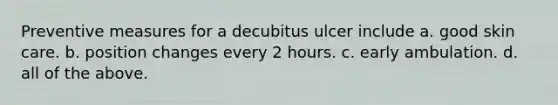 Preventive measures for a decubitus ulcer include a. good skin care. b. position changes every 2 hours. c. early ambulation. d. all of the above.