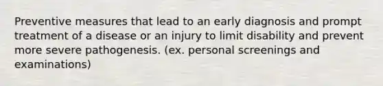 Preventive measures that lead to an early diagnosis and prompt treatment of a disease or an injury to limit disability and prevent more severe pathogenesis. (ex. personal screenings and examinations)