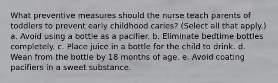 What preventive measures should the nurse teach parents of toddlers to prevent early childhood caries? (Select all that apply.) a. Avoid using a bottle as a pacifier. b. Eliminate bedtime bottles completely. c. Place juice in a bottle for the child to drink. d. Wean from the bottle by 18 months of age. e. Avoid coating pacifiers in a sweet substance.