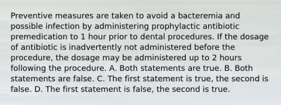 Preventive measures are taken to avoid a bacteremia and possible infection by administering prophylactic antibiotic premedication to 1 hour prior to dental procedures. If the dosage of antibiotic is inadvertently not administered before the procedure, the dosage may be administered up to 2 hours following the procedure. A. Both statements are true. B. Both statements are false. C. The first statement is true, the second is false. D. The first statement is false, the second is true.