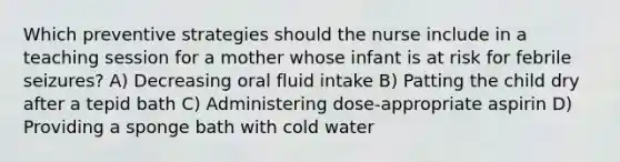 Which preventive strategies should the nurse include in a teaching session for a mother whose infant is at risk for febrile seizures? A) Decreasing oral fluid intake B) Patting the child dry after a tepid bath C) Administering dose-appropriate aspirin D) Providing a sponge bath with cold water