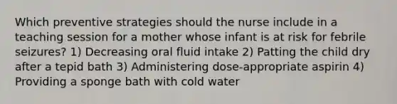 Which preventive strategies should the nurse include in a teaching session for a mother whose infant is at risk for febrile seizures? 1) Decreasing oral fluid intake 2) Patting the child dry after a tepid bath 3) Administering dose-appropriate aspirin 4) Providing a sponge bath with cold water