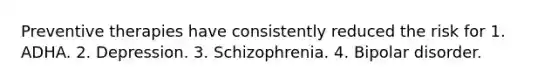 Preventive therapies have consistently reduced the risk for 1. ADHA. 2. Depression. 3. Schizophrenia. 4. Bipolar disorder.