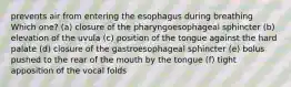 prevents air from entering the esophagus during breathing Which one? (a) closure of the pharyngoesophageal sphincter (b) elevation of the uvula (c) position of the tongue against the hard palate (d) closure of the gastroesophageal sphincter (e) bolus pushed to the rear of the mouth by the tongue (f) tight apposition of the vocal folds