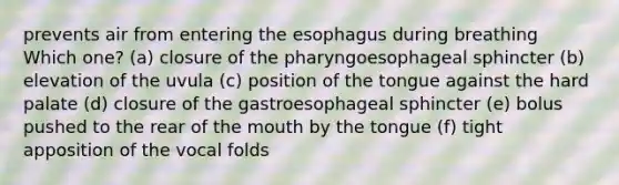 prevents air from entering the esophagus during breathing Which one? (a) closure of the pharyngoesophageal sphincter (b) elevation of the uvula (c) position of the tongue against the hard palate (d) closure of the gastroesophageal sphincter (e) bolus pushed to the rear of the mouth by the tongue (f) tight apposition of the vocal folds