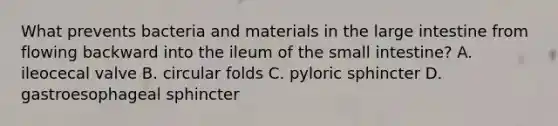 What prevents bacteria and materials in the large intestine from flowing backward into the ileum of the small intestine? A. ileocecal valve B. circular folds C. pyloric sphincter D. gastroesophageal sphincter