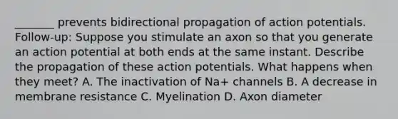 _______ prevents bidirectional propagation of action potentials. Follow-up: Suppose you stimulate an axon so that you generate an action potential at both ends at the same instant. Describe the propagation of these action potentials. What happens when they meet? A. The inactivation of Na+ channels B. A decrease in membrane resistance C. Myelination D. Axon diameter