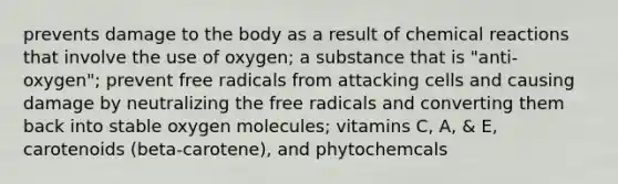 prevents damage to the body as a result of chemical reactions that involve the use of oxygen; a substance that is "anti-oxygen"; prevent free radicals from attacking cells and causing damage by neutralizing the free radicals and converting them back into stable oxygen molecules; vitamins C, A, & E, carotenoids (beta-carotene), and phytochemcals