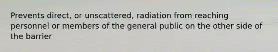 Prevents direct, or unscattered, radiation from reaching personnel or members of the general public on the other side of the barrier