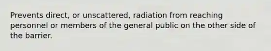 Prevents direct, or unscattered, radiation from reaching personnel or members of the general public on the other side of the barrier.