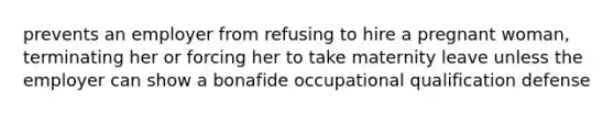 prevents an employer from refusing to hire a pregnant woman, terminating her or forcing her to take maternity leave unless the employer can show a bonafide occupational qualification defense