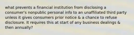 what prevents a financial institution from disclosing a consumer's nonpublic personal info to an unaffiliated third party unless it gives consumers prior notice & a chance to refuse disclosure. It requires this at start of any business dealings & then annually?