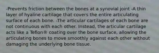 -Prevents friction between the bones at a synovial joint -A thin layer of hyaline cartilage that covers the entire articulating surface of each bone. -The articular cartilages of each bone are not continuous with each other. Instead, the articular cartilage acts like a Teflon® coating over the bone surface, allowing the articulating bones to move smoothly against each other without damaging the underlying bone tissue.