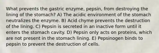 What prevents the gastric enzyme, pepsin, from destroying the lining of the stomach? A) The acidic environment of the stomach neutralizes the enzyme. B) Acid chyme prevents the destruction of the lining. C) Pepsin is secreted in an inactive form until it enters the stomach cavity. D) Pepsin only acts on proteins, which are not present in the stomach lining. E) Pepsinogen binds to pepsin to prevent the destruction of cells.