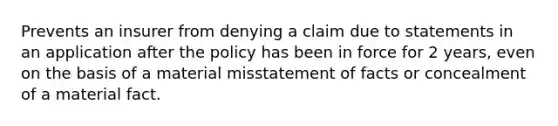 Prevents an insurer from denying a claim due to statements in an application after the policy has been in force for 2 years, even on the basis of a material misstatement of facts or concealment of a material fact.