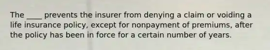 The ____ prevents the insurer from denying a claim or voiding a life insurance policy, except for nonpayment of premiums, after the policy has been in force for a certain number of years.