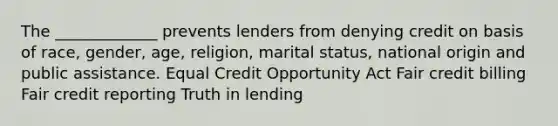 The _____________ prevents lenders from denying credit on basis of race, gender, age, religion, marital status, national origin and public assistance. Equal Credit Opportunity Act Fair credit billing Fair credit reporting Truth in lending