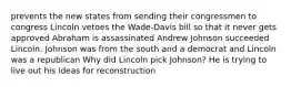 prevents the new states from sending their congressmen to congress Lincoln vetoes the Wade-Davis bill so that it never gets approved Abraham is assassinated Andrew Johnson succeeded Lincoln. Johnson was from the south and a democrat and Lincoln was a republican Why did Lincoln pick Johnson? He is trying to live out his ideas for reconstruction