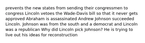 prevents the new states from sending their congressmen to congress Lincoln vetoes the Wade-Davis bill so that it never gets approved Abraham is assassinated Andrew Johnson succeeded Lincoln. Johnson was from the south and a democrat and Lincoln was a republican Why did Lincoln pick Johnson? He is trying to live out his ideas for reconstruction