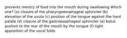 prevents reentry of food into the mouth during swallowing Which one? (a) closure of the pharyngoesophageal sphincter (b) elevation of the uvula (c) position of the tongue against the hard palate (d) closure of the gastroesophageal sphincter (e) bolus pushed to the rear of the mouth by the tongue (f) tight apposition of the vocal folds