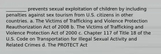 _________ prevents sexual exploitation of children by including penalties against sex tourism from U.S. citizens in other countries. a. The Victims of Trafficking and Violence Protection Reauthorization Act of 2008 b. The Victims of Trafficking and Violence Protection Act of 2000 c. Chapter 117 of Title 18 of the U.S. Code on Transportation for Illegal Sexual Activity and Related Crimes d. The PROTECT Act