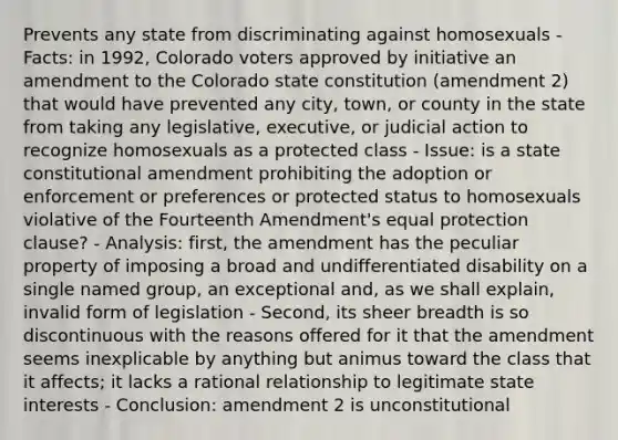 Prevents any state from discriminating against homosexuals - Facts: in 1992, Colorado voters approved by initiative an amendment to the Colorado state constitution (amendment 2) that would have prevented any city, town, or county in the state from taking any legislative, executive, or judicial action to recognize homosexuals as a protected class - Issue: is a state constitutional amendment prohibiting the adoption or enforcement or preferences or protected status to homosexuals violative of the Fourteenth Amendment's equal protection clause? - Analysis: first, the amendment has the peculiar property of imposing a broad and undifferentiated disability on a single named group, an exceptional and, as we shall explain, invalid form of legislation - Second, its sheer breadth is so discontinuous with the reasons offered for it that the amendment seems inexplicable by anything but animus toward the class that it affects; it lacks a rational relationship to legitimate state interests - Conclusion: amendment 2 is unconstitutional