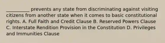 __________ prevents any state from discriminating against visiting citizens from another state when it comes to basic constitutional rights. A. Full Faith and Credit Clause B. Reserved Powers Clause C. Interstate Rendition Provision in the Constitution D. Privileges and Immunities Clause