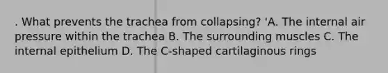 . What prevents the trachea from collapsing? 'A. The internal air pressure within the trachea B. The surrounding muscles C. The internal epithelium D. The C-shaped cartilaginous rings