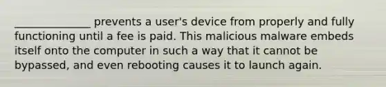 ______________ prevents a user's device from properly and fully functioning until a fee is paid. This malicious malware embeds itself onto the computer in such a way that it cannot be bypassed, and even rebooting causes it to launch again.