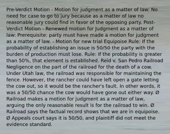 Pre-Verdict Motion - Motion for judgment as a matter of law: No need for case to go to jury because as a matter of law no reasonable jury could find in favor of the opposing party. Post-Verdict Motion - Renewed motion for Judgment as a matter of law: Prerequisite: party must have made a motion for judgment as a matter of law. - Motion for new trial Equipoise Rule: If the probability of establishing an issue is 50/50 the party with the burden of production must lose. Rule: If the probability is greater than 50%, that element is established. Reid v. San Pedro Railroad Negligence on the part of the railroad for the death of a cow. Under Utah law, the railroad was responsible for maintaining the fence. However, the rancher could have left open a gate letting the cow out, so it would be the rancher's fault. In other words, it was a 50/50 chance the cow would have gone out either way. Ø Railroad makes a motion for judgment as a matter of law, arguing the only reasonable result is for the railroad to win. Ø Railroad says the factual record shows that we are in equipoise. Ø Appeals court says it is 50/50, and plaintiff did not meet the evidence standard.